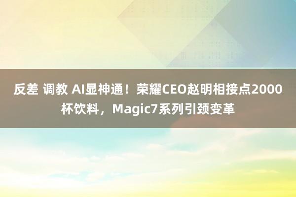 反差 调教 AI显神通！荣耀CEO赵明相接点2000杯饮料，