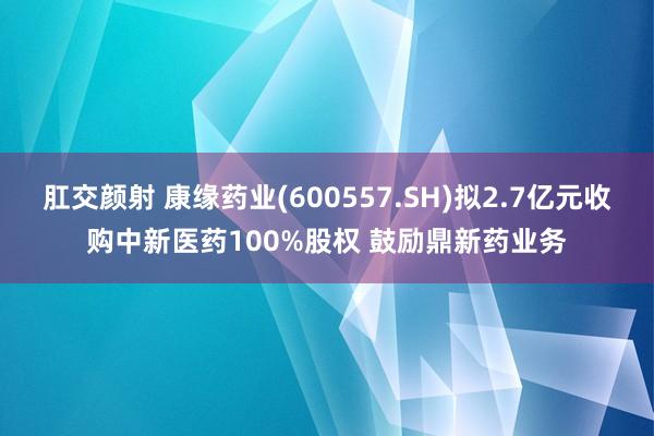 肛交颜射 康缘药业(600557.SH)拟2.7亿元收购中新