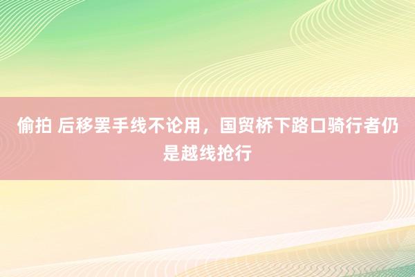 偷拍 后移罢手线不论用，国贸桥下路口骑行者仍是越线抢行