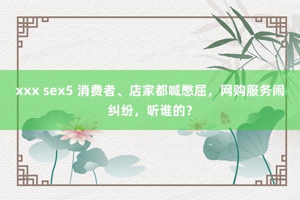 xxx sex5 消费者、店家都喊憋屈，网购服务闹纠纷，听谁的？