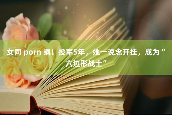 女同 porn 飒！投军5年，她一说念开挂，成为“六边形战士”