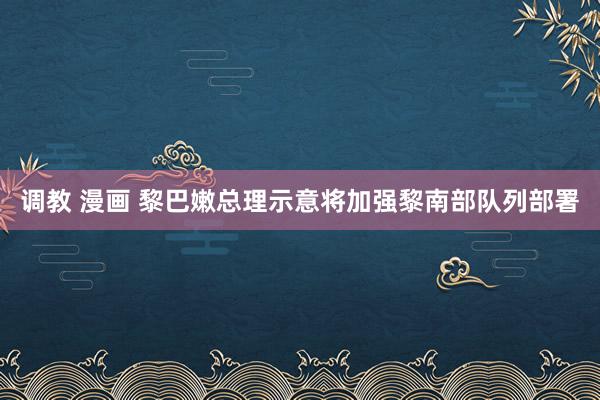 调教 漫画 黎巴嫩总理示意将加强黎南部队列部署