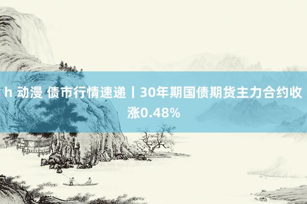 h 动漫 债市行情速递丨30年期国债期货主力合约收涨0.48%