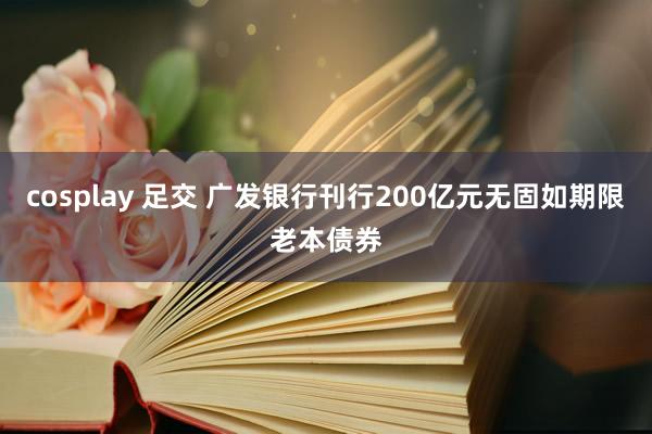 cosplay 足交 广发银行刊行200亿元无固如期限老本债券