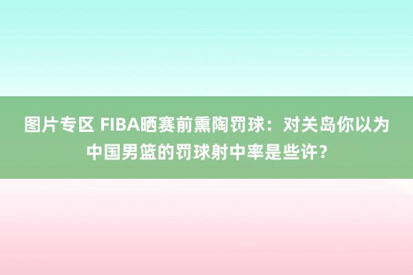 图片专区 FIBA晒赛前熏陶罚球：对关岛你以为中国男篮的罚球射中率是些许？