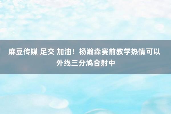 麻豆传媒 足交 加油！杨瀚森赛前教学热情可以 外线三分鸠合射中