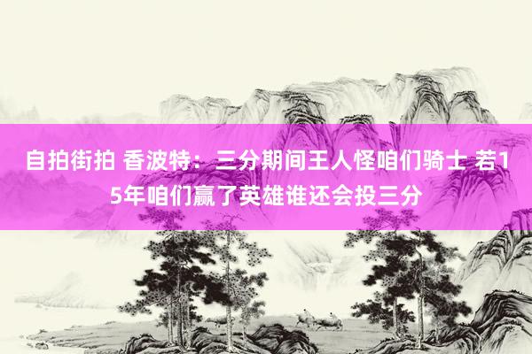 自拍街拍 香波特：三分期间王人怪咱们骑士 若15年咱们赢了英雄谁还会投三分