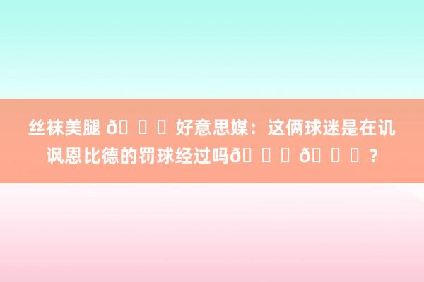 丝袜美腿 👀好意思媒：这俩球迷是在讥讽恩比德的罚球经过吗😂😂？