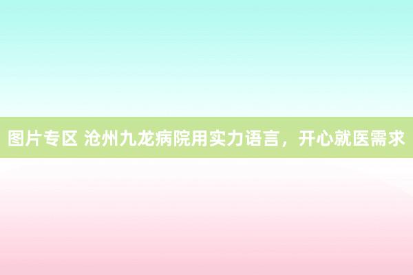 图片专区 沧州九龙病院用实力语言，开心就医需求