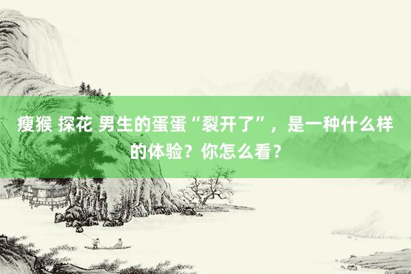 瘦猴 探花 男生的蛋蛋“裂开了”，是一种什么样的体验？你怎么看？