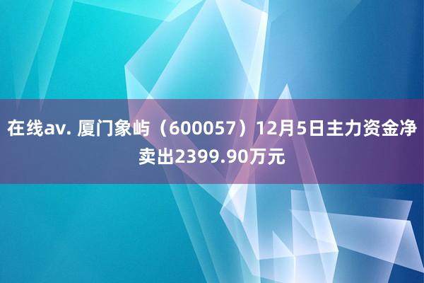 在线av. 厦门象屿（600057）12月5日主力资金净卖出2399.90万元