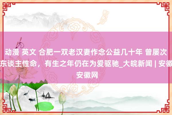 动漫 英文 合肥一双老汉妻作念公益几十年 曾屡次救东谈主性命，有生之年仍在为爱驱驰_大皖新闻 | 安徽网