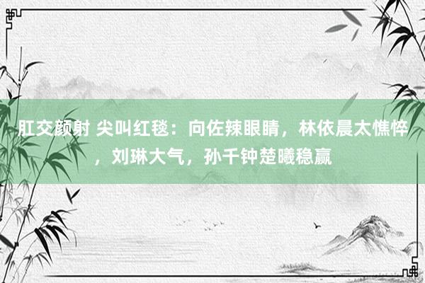 肛交颜射 尖叫红毯：向佐辣眼睛，林依晨太憔悴，刘琳大气，孙千钟楚曦稳赢