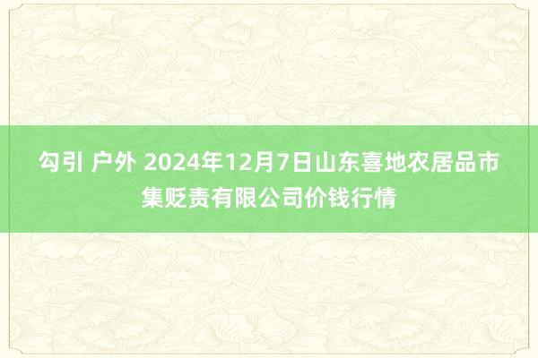 勾引 户外 2024年12月7日山东喜地农居品市集贬责有限公司价钱行情