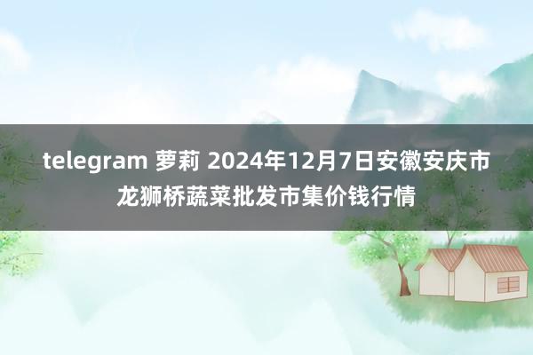 telegram 萝莉 2024年12月7日安徽安庆市龙狮桥蔬菜批发市集价钱行情