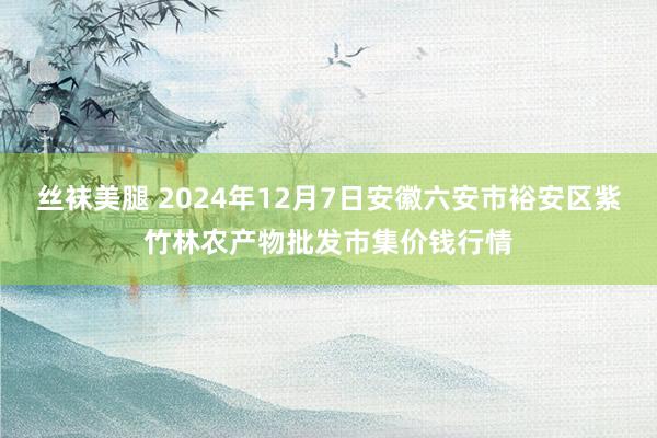 丝袜美腿 2024年12月7日安徽六安市裕安区紫竹林农产物批发市集价钱行情