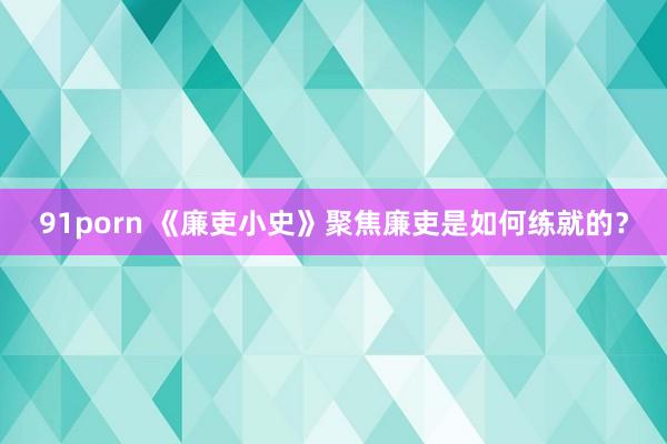 91porn 《廉吏小史》聚焦廉吏是如何练就的？