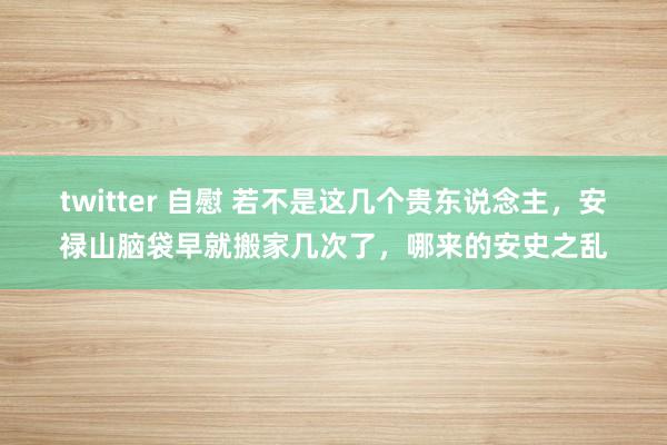 twitter 自慰 若不是这几个贵东说念主，安禄山脑袋早就搬家几次了，哪来的安史之乱