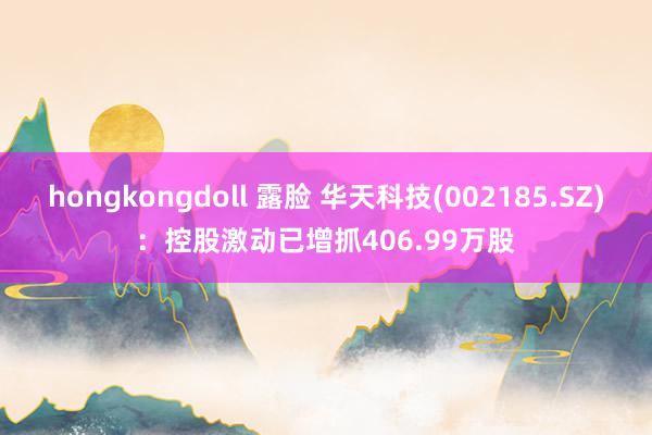 hongkongdoll 露脸 华天科技(002185.SZ)：控股激动已增抓406.99万股