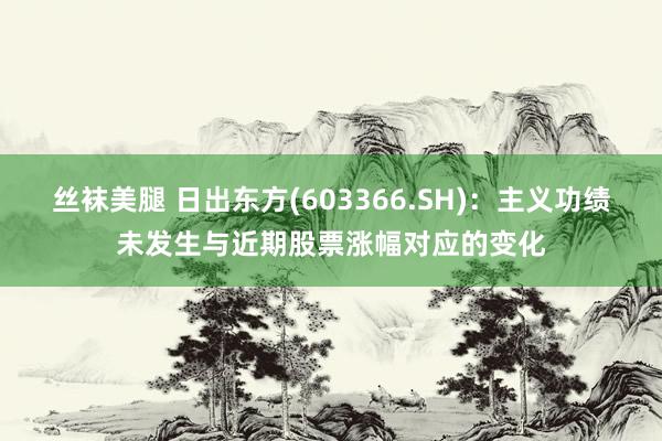 丝袜美腿 日出东方(603366.SH)：主义功绩未发生与近期股票涨幅对应的变化