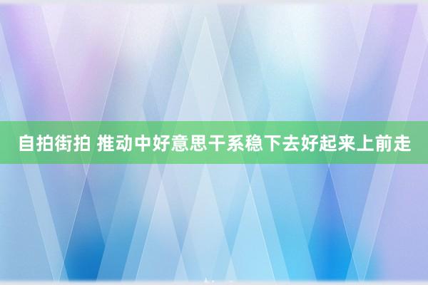 自拍街拍 推动中好意思干系稳下去好起来上前走