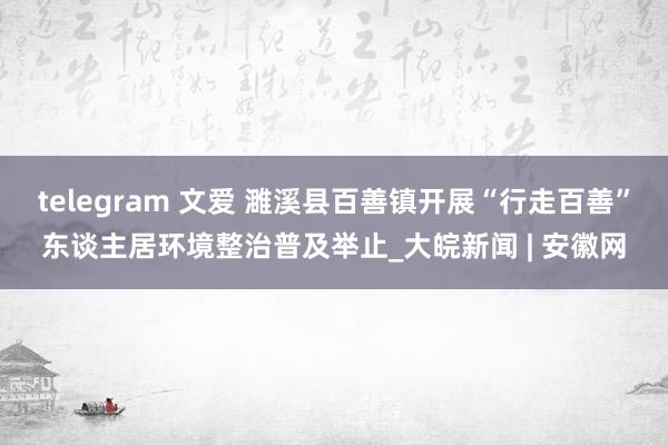 telegram 文爱 濉溪县百善镇开展“行走百善”东谈主居环境整治普及举止_大皖新闻 | 安徽网