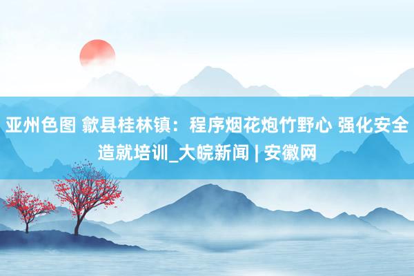 亚州色图 歙县桂林镇：程序烟花炮竹野心 强化安全造就培训_大皖新闻 | 安徽网