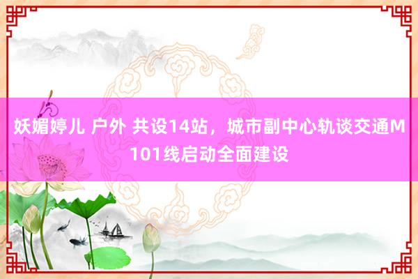 妖媚婷儿 户外 共设14站，城市副中心轨谈交通M101线启动全面建设