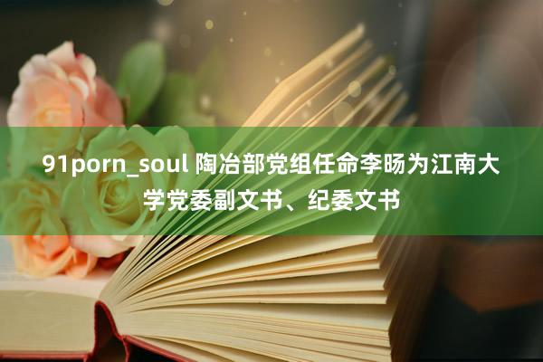 91porn_soul 陶冶部党组任命李旸为江南大学党委副文书、纪委文书