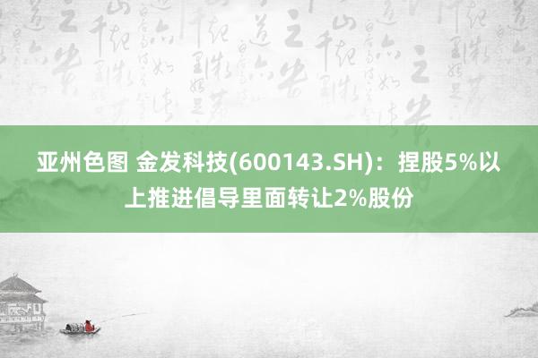 亚州色图 金发科技(600143.SH)：捏股5%以上推进倡导里面转让2%股份