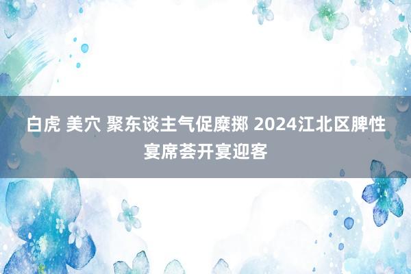 白虎 美穴 聚东谈主气促糜掷 2024江北区脾性宴席荟开宴迎客