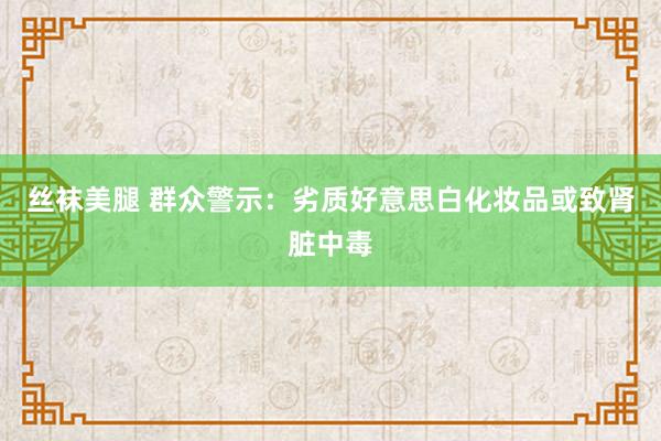 丝袜美腿 群众警示：劣质好意思白化妆品或致肾脏中毒