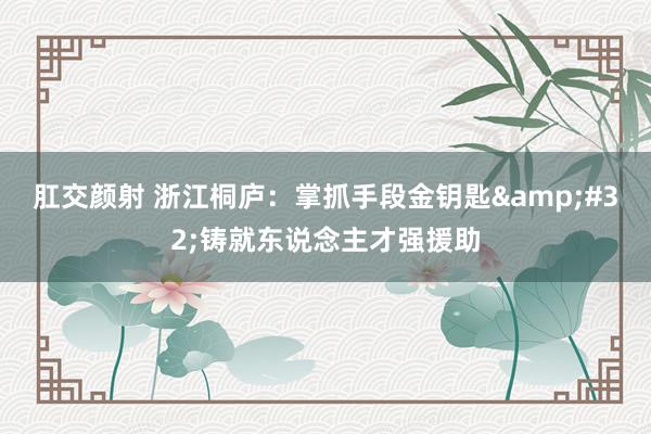 肛交颜射 浙江桐庐：掌抓手段金钥匙&#32;铸就东说念主才强援助