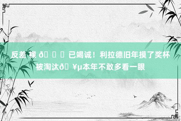 反差 裸 😂已竭诚！利拉德旧年摸了奖杯被淘汰🥵本年不敢多看一眼