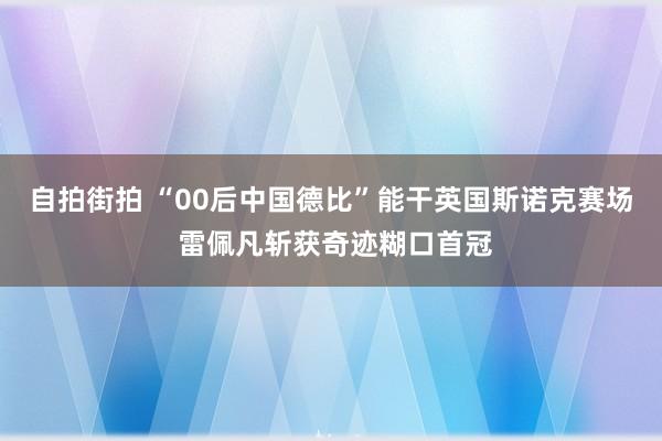 自拍街拍 “00后中国德比”能干英国斯诺克赛场 雷佩凡斩获奇迹糊口首冠