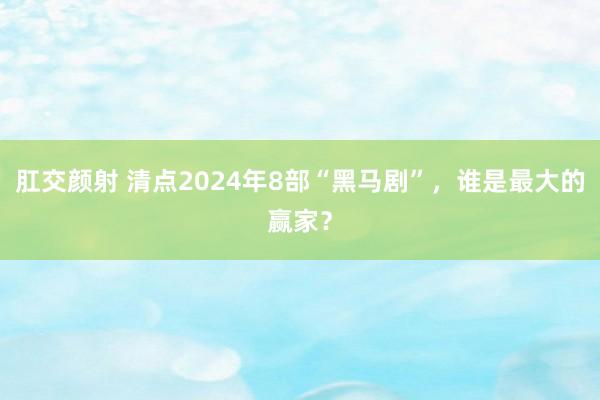 肛交颜射 清点2024年8部“黑马剧”，谁是最大的赢家？