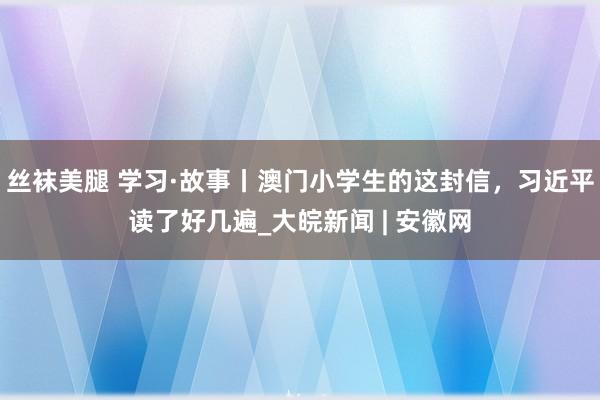 丝袜美腿 学习·故事丨澳门小学生的这封信，习近平读了好几遍_大皖新闻 | 安徽网