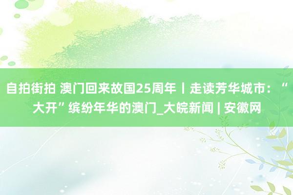 自拍街拍 澳门回来故国25周年丨走读芳华城市：“大开”缤纷年华的澳门_大皖新闻 | 安徽网