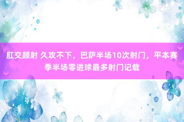 肛交颜射 久攻不下，巴萨半场10次射门，平本赛季半场零进球最多射门记载