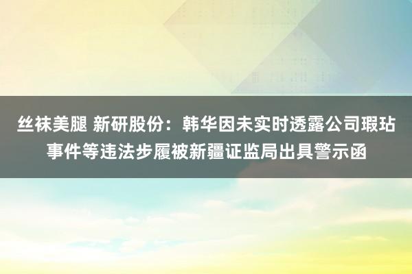 丝袜美腿 新研股份：韩华因未实时透露公司瑕玷事件等违法步履被新疆证监局出具警示函