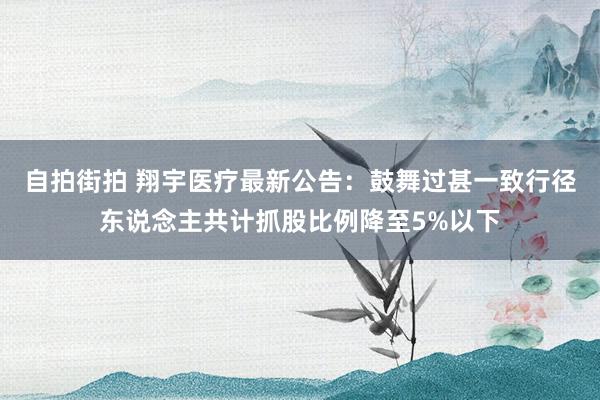 自拍街拍 翔宇医疗最新公告：鼓舞过甚一致行径东说念主共计抓股比例降至5%以下