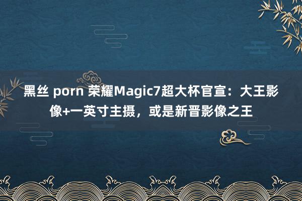 黑丝 porn 荣耀Magic7超大杯官宣：大王影像+一英寸主摄，或是新晋影像之王