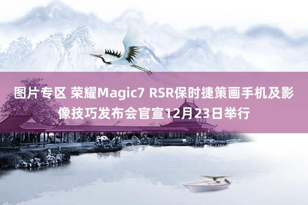 图片专区 荣耀Magic7 RSR保时捷策画手机及影像技巧发布会官宣12月23日举行