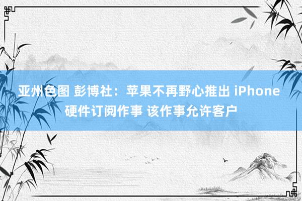 亚州色图 彭博社：苹果不再野心推出 iPhone 硬件订阅作事 该作事允许客户