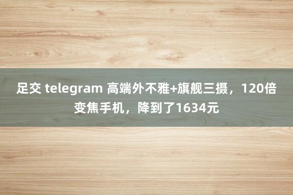 足交 telegram 高端外不雅+旗舰三摄，120倍变焦手机，降到了1634元