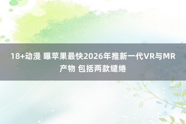 18+动漫 曝苹果最快2026年推新一代VR与MR产物 包括两款缱绻