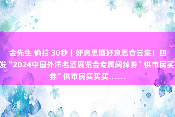 金先生 偷拍 30秒｜好意思酒好意思食云集！四川宜宾披发“2024中国外洋名酒展览会专属阔绰券”供市民买买买……