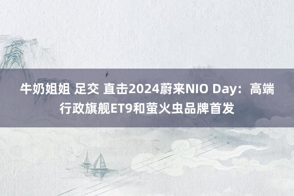 牛奶姐姐 足交 直击2024蔚来NIO Day：高端行政旗舰ET9和萤火虫品牌首发