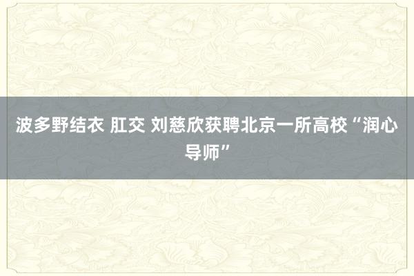 波多野结衣 肛交 刘慈欣获聘北京一所高校“润心导师”