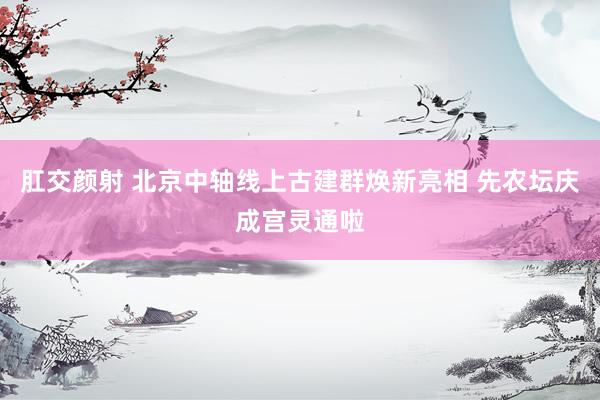 肛交颜射 北京中轴线上古建群焕新亮相 先农坛庆成宫灵通啦